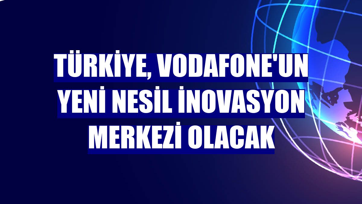 Türkiye, Vodafone'un yeni nesil inovasyon merkezi olacak