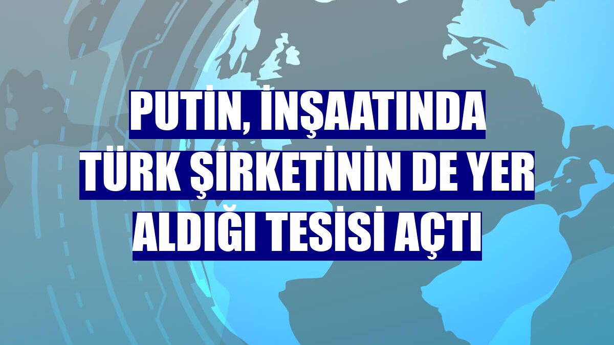 Putin, inşaatında Türk şirketinin de yer aldığı tesisi açtı