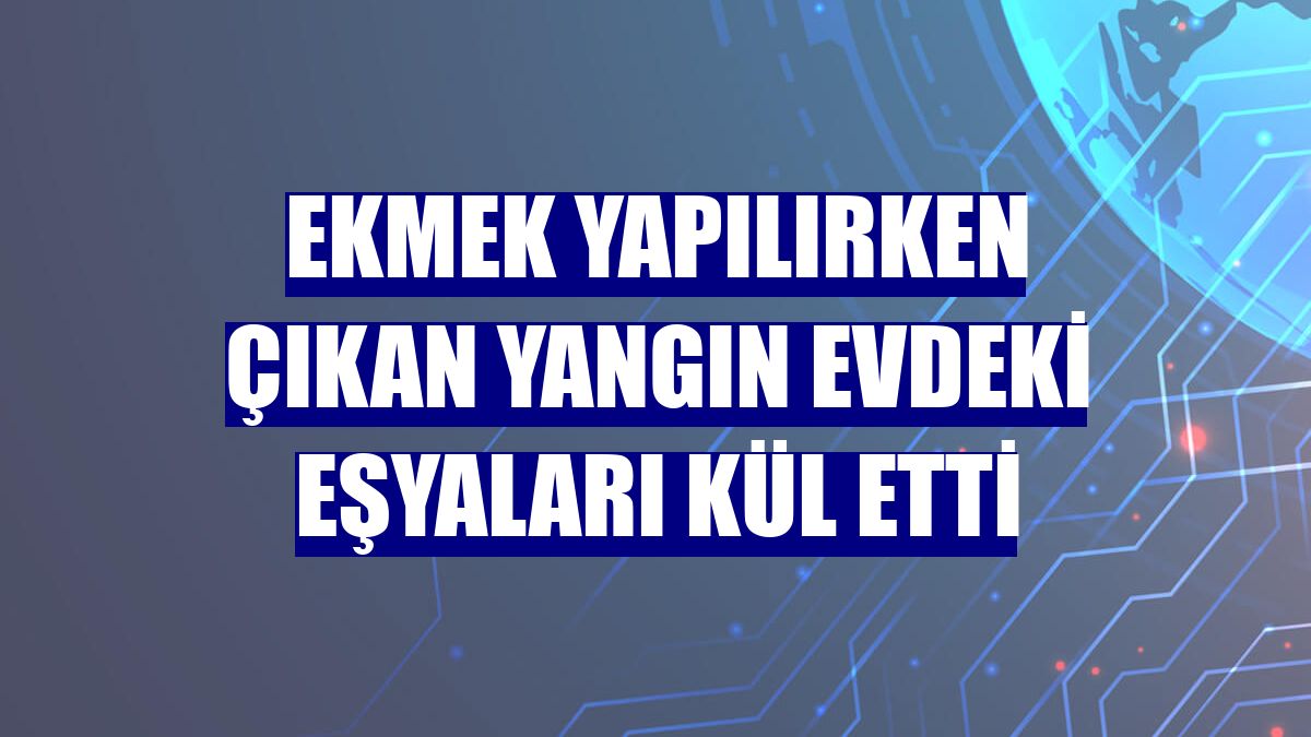 Ekmek yapılırken çıkan yangın evdeki eşyaları kül etti