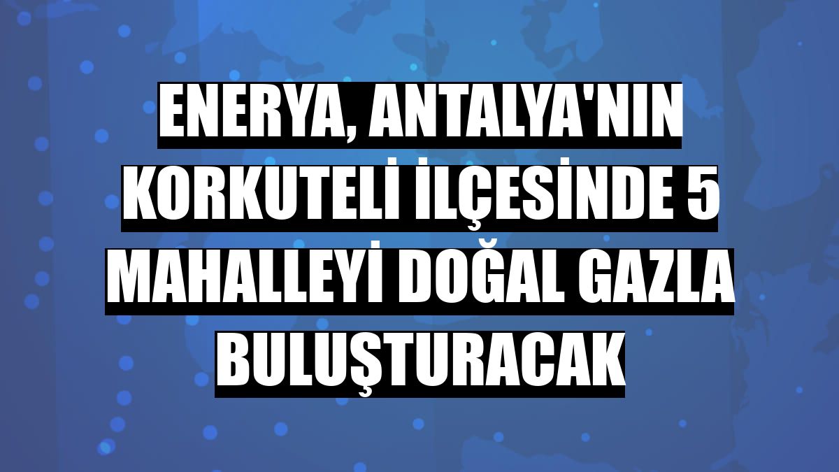 Enerya, Antalya'nın Korkuteli ilçesinde 5 mahalleyi doğal gazla buluşturacak