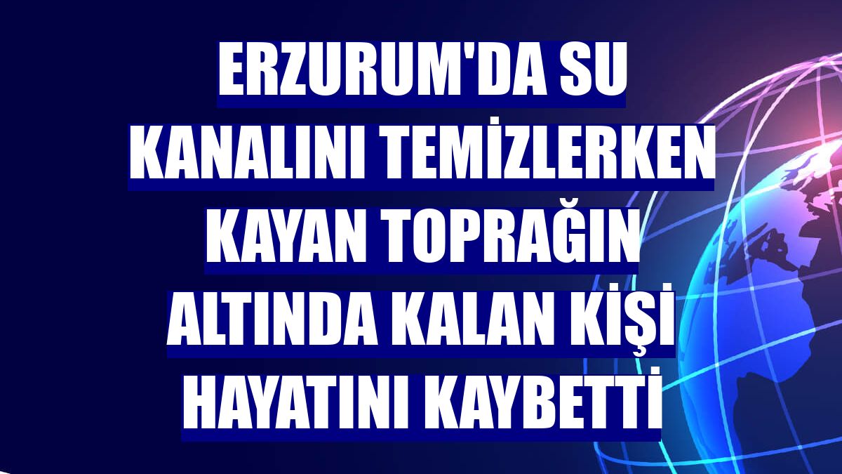 Erzurum'da su kanalını temizlerken kayan toprağın altında kalan kişi hayatını kaybetti