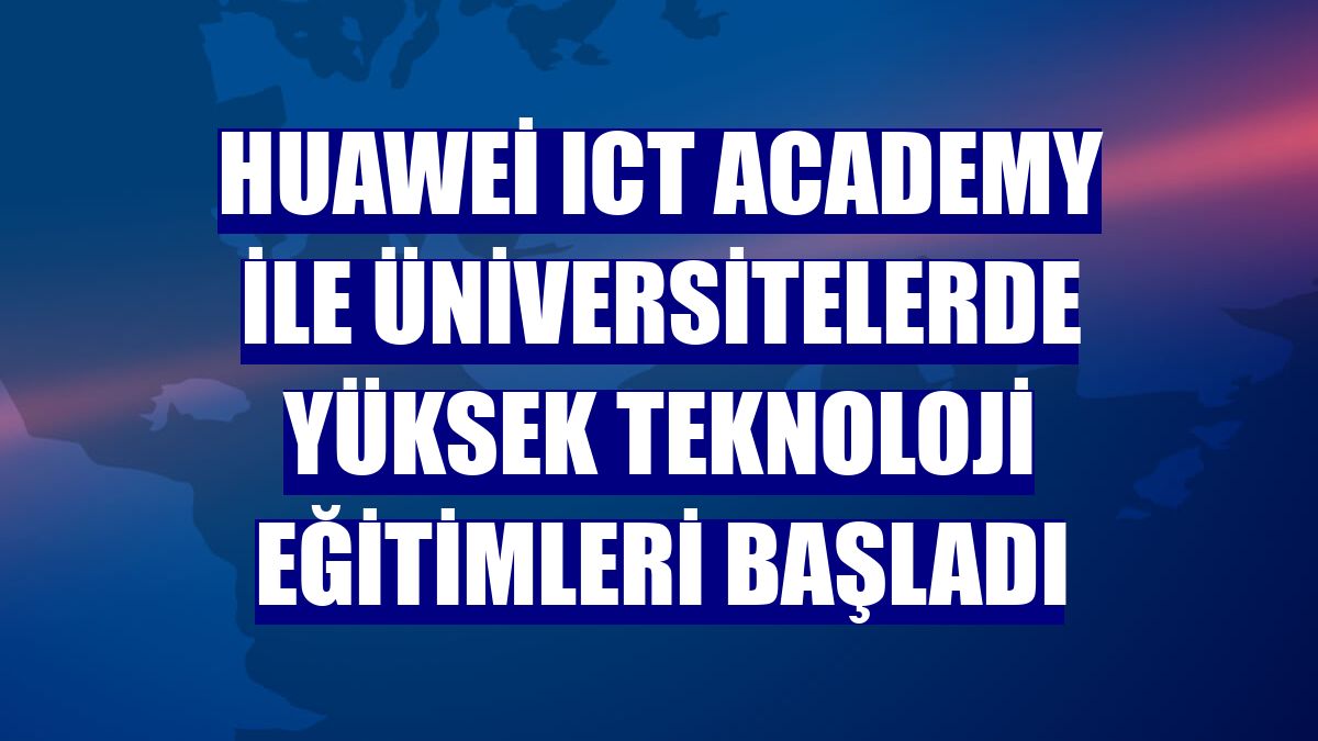 Huawei ICT Academy ile üniversitelerde yüksek teknoloji eğitimleri başladı