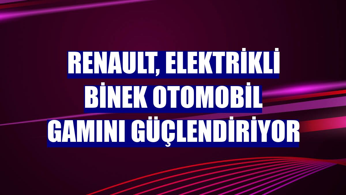 Renault, elektrikli binek otomobil gamını güçlendiriyor