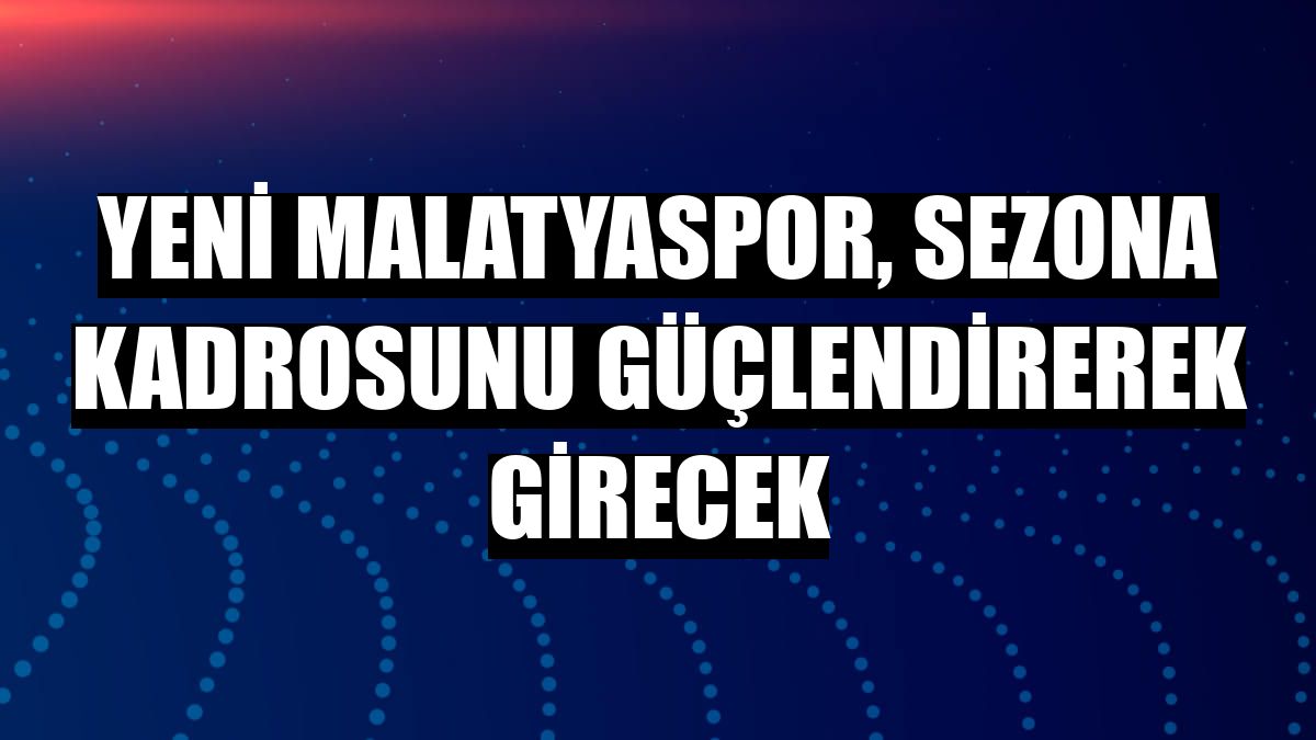 Yeni Malatyaspor, sezona kadrosunu güçlendirerek girecek