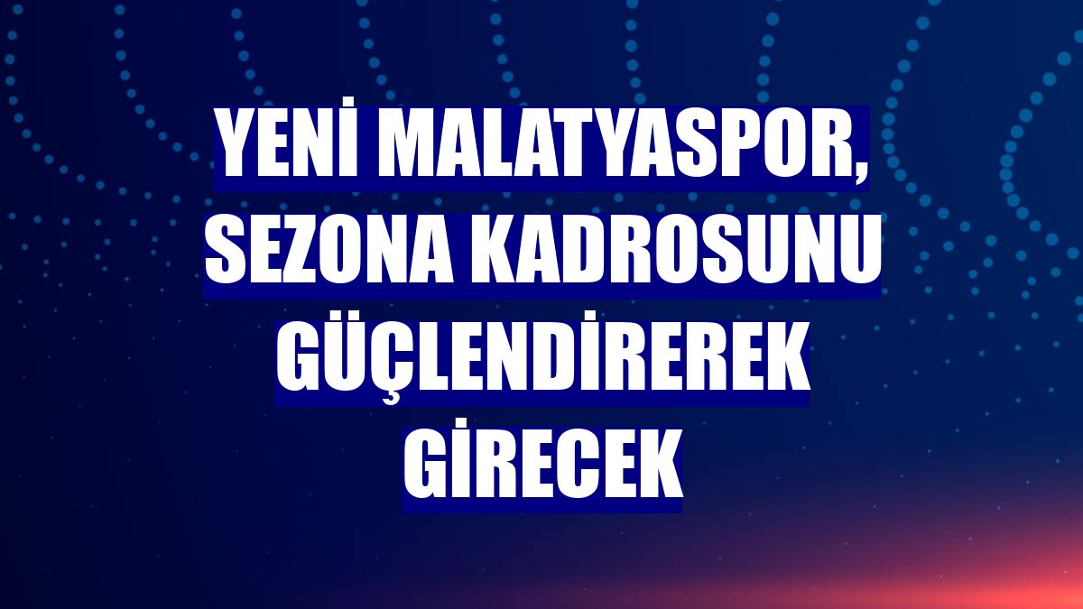 Yeni Malatyaspor, sezona kadrosunu güçlendirerek girecek