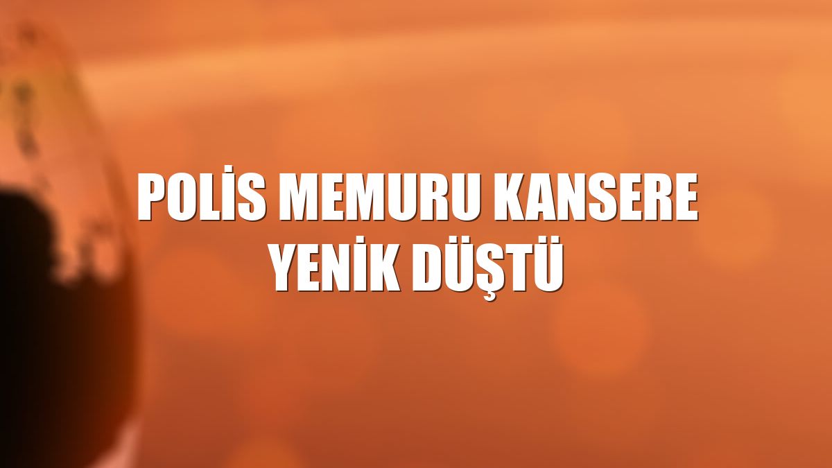Polis memuru kansere yenik düştü