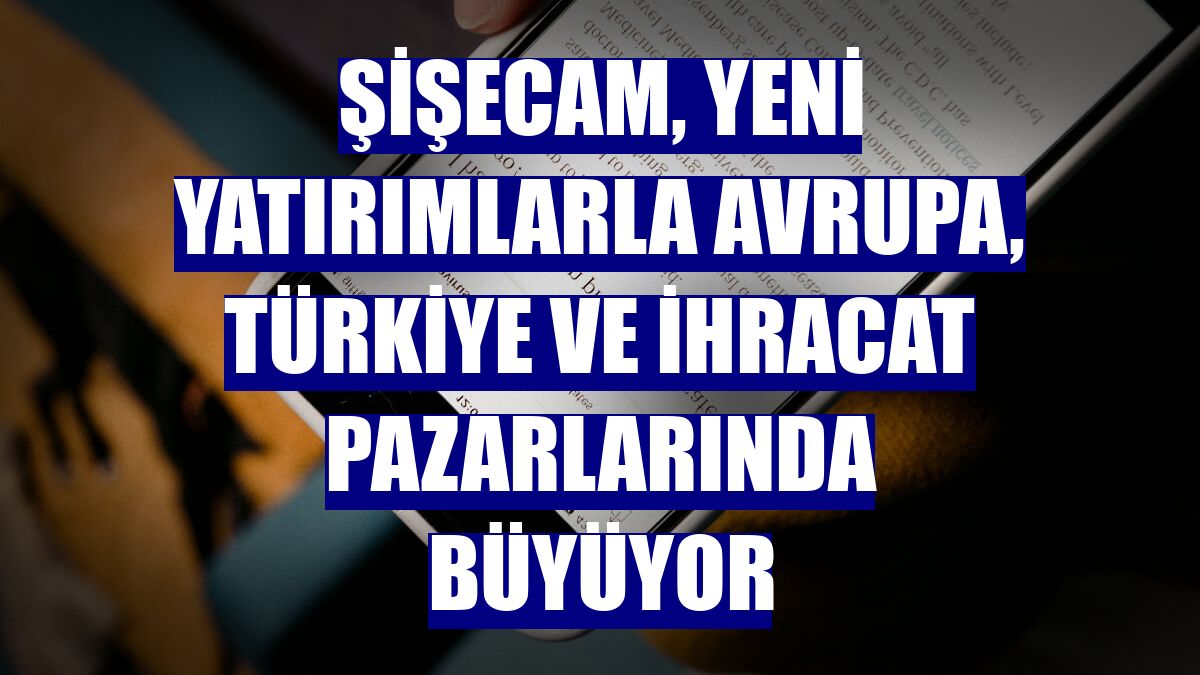 Şişecam, yeni yatırımlarla Avrupa, Türkiye ve ihracat pazarlarında büyüyor