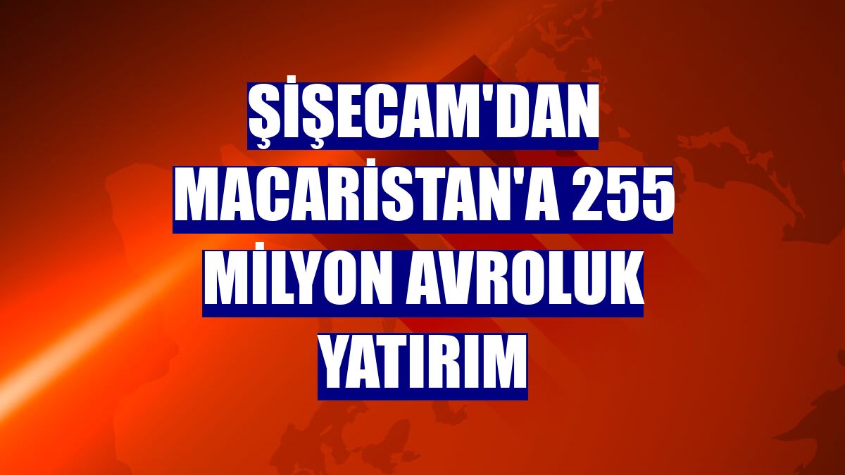 Şişecam'dan Macaristan'a 255 milyon avroluk yatırım