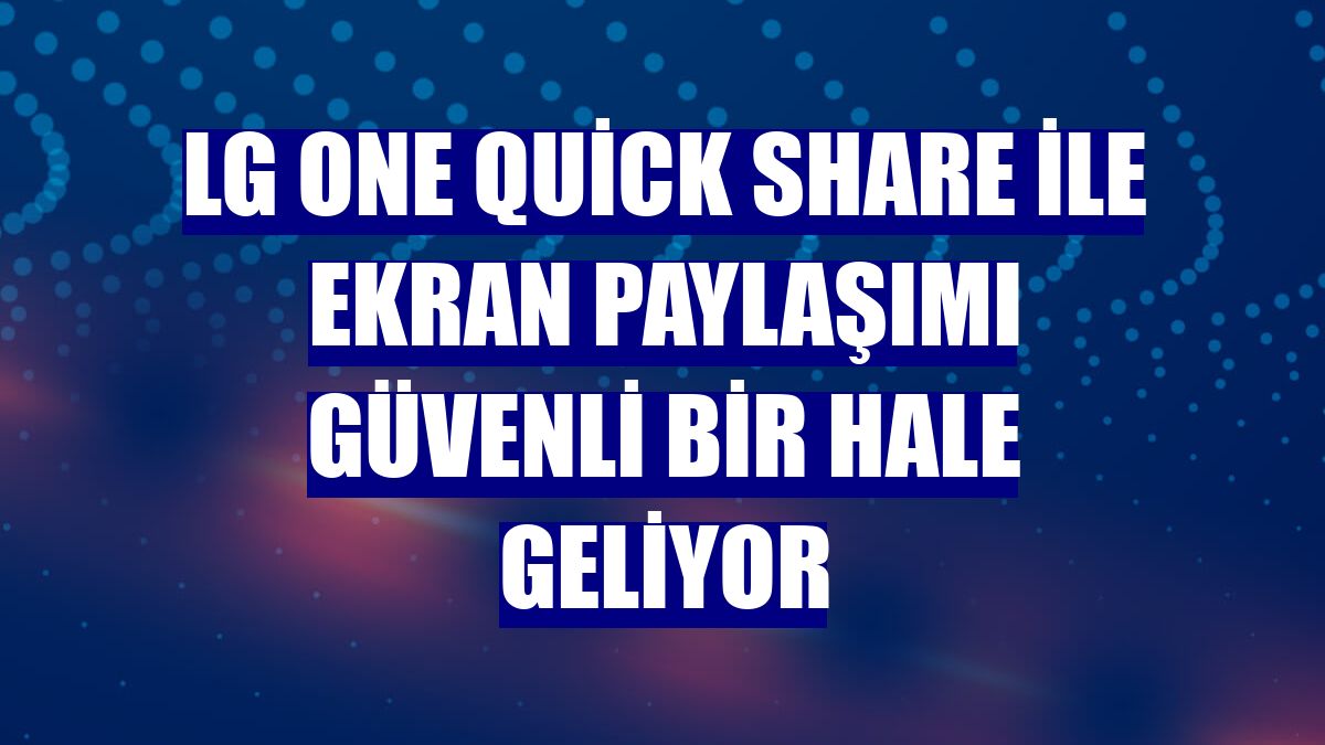 LG One Quick Share ile ekran paylaşımı güvenli bir hale geliyor