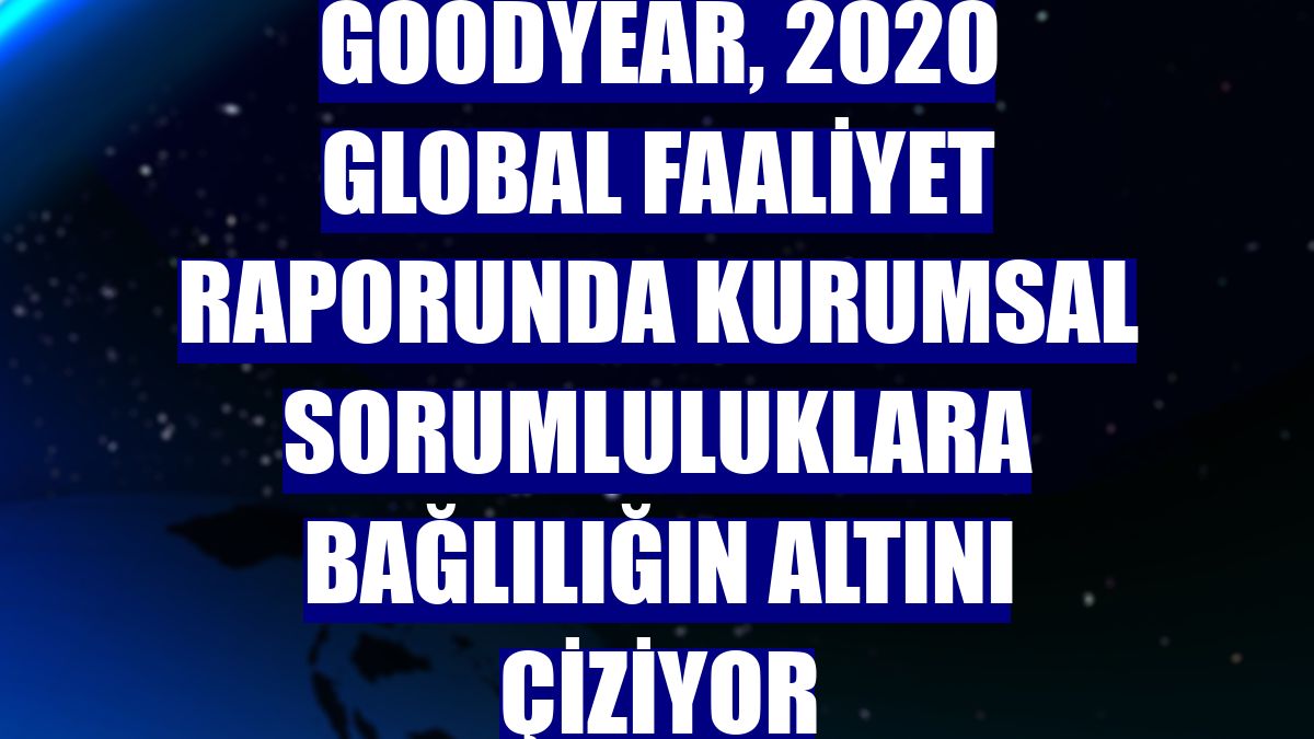 Goodyear, 2020 global faaliyet raporunda kurumsal sorumluluklara bağlılığın altını çiziyor