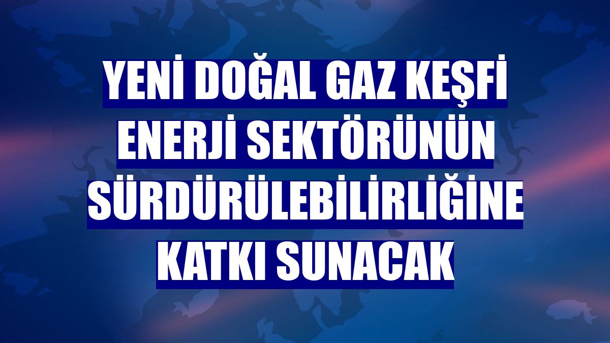Yeni doğal gaz keşfi enerji sektörünün sürdürülebilirliğine katkı sunacak