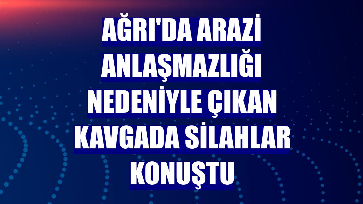 Ağrı'da arazi anlaşmazlığı nedeniyle çıkan kavgada silahlar konuştu