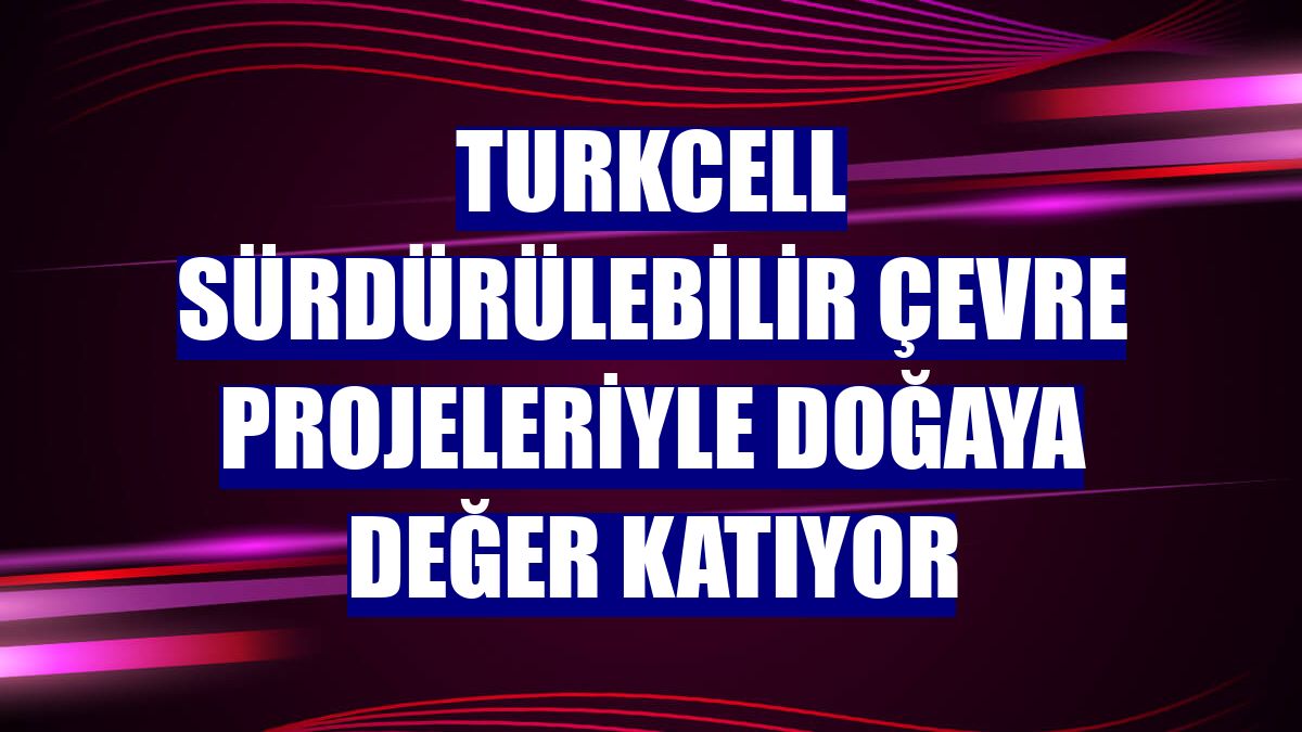 Turkcell sürdürülebilir çevre projeleriyle doğaya değer katıyor