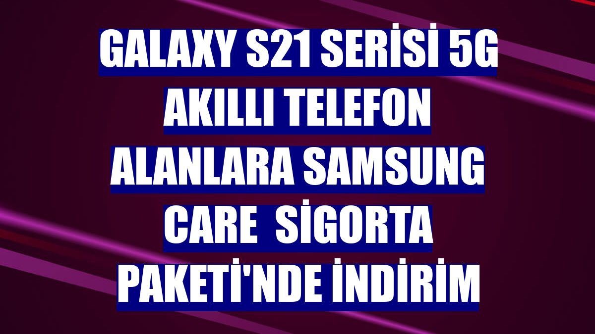 Galaxy S21 Serisi 5G akıllı telefon alanlara Samsung Care  Sigorta Paketi'nde indirim