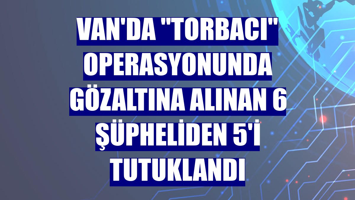 Van'da "torbacı" operasyonunda gözaltına alınan 6 şüpheliden 5'i tutuklandı