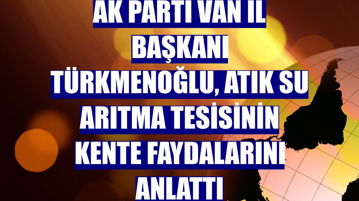 AK Parti Van İl Başkanı Türkmenoğlu, atık su arıtma tesisinin kente faydalarını anlattı