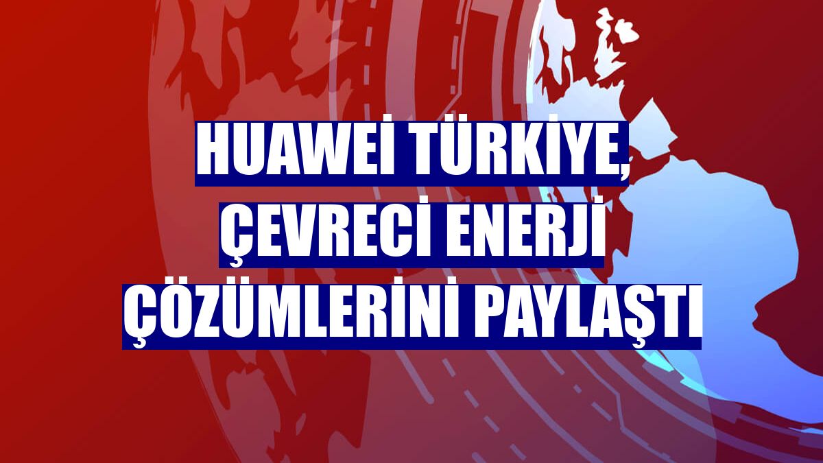 Huawei Türkiye, çevreci enerji çözümlerini paylaştı