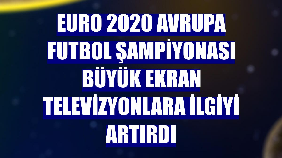 Euro 2020 Avrupa Futbol Şampiyonası büyük ekran televizyonlara ilgiyi artırdı
