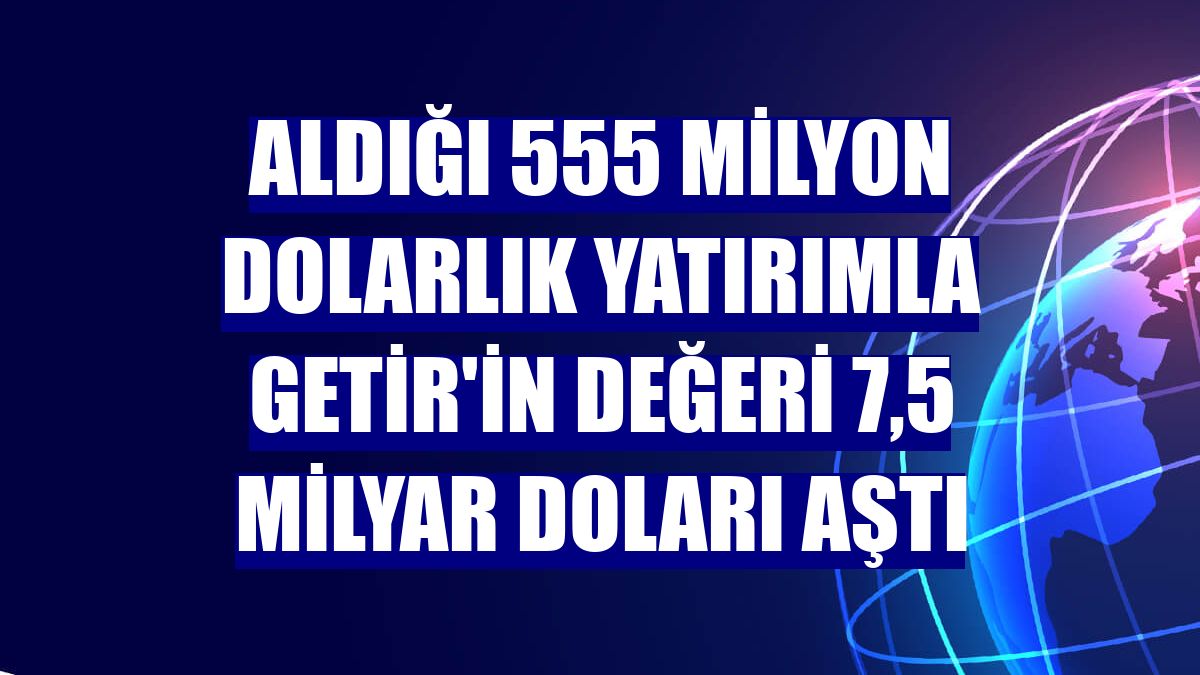 Aldığı 555 milyon dolarlık yatırımla Getir'in değeri 7,5 milyar doları aştı