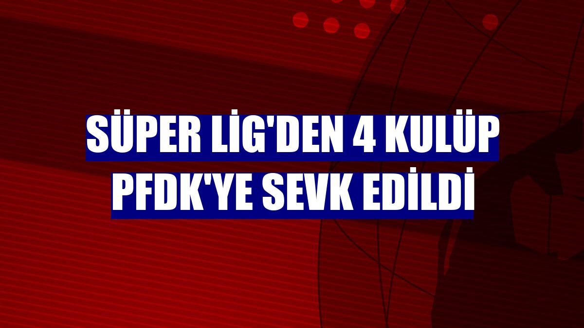Süper Lig'den 4 kulüp PFDK'ye sevk edildi