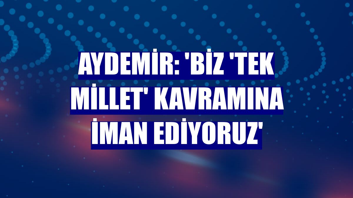 Aydemir: 'Biz 'Tek millet' kavramına iman ediyoruz'