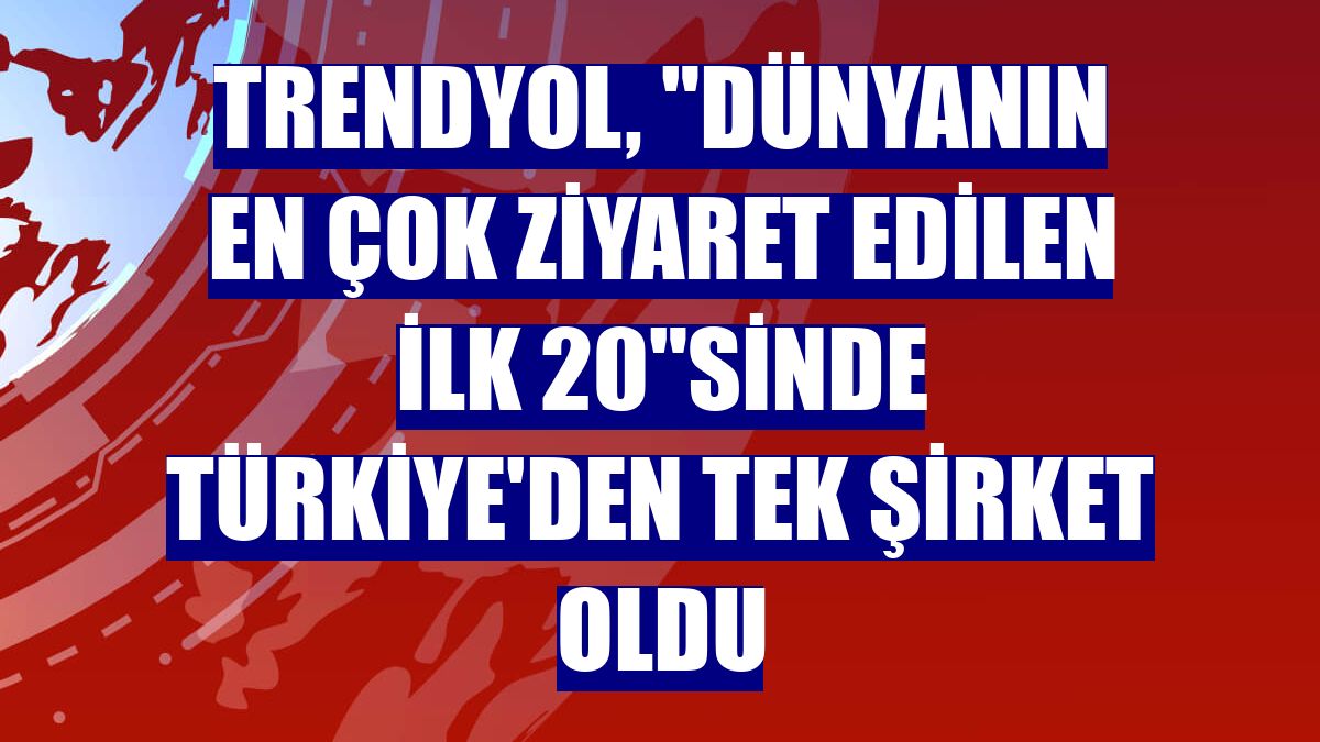 Trendyol, "Dünyanın en çok ziyaret edilen ilk 20"sinde Türkiye'den tek şirket oldu