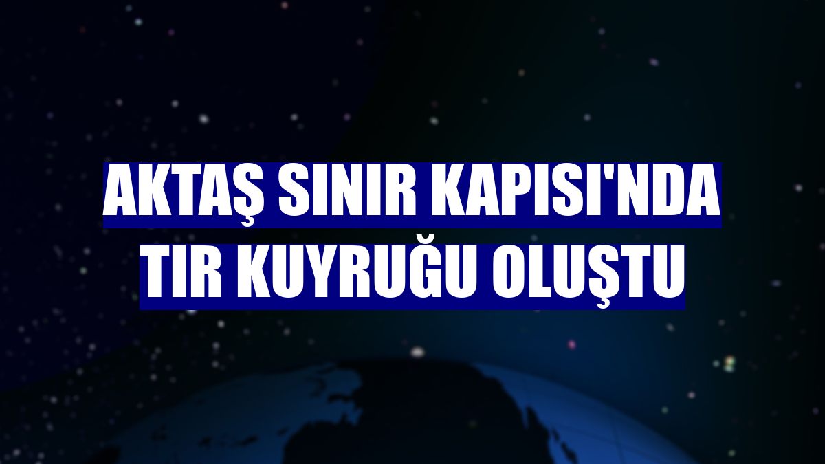 Aktaş Sınır Kapısı'nda tır kuyruğu oluştu