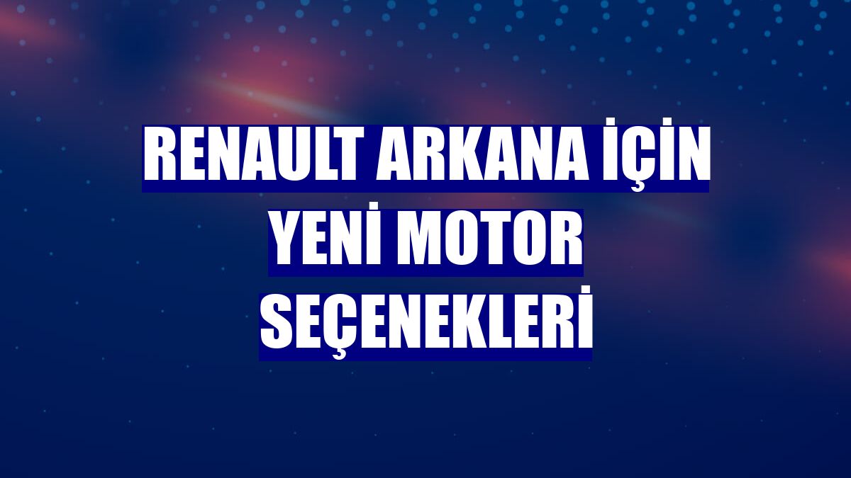 Renault Arkana için yeni motor seçenekleri