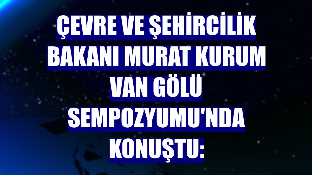 Çevre ve Şehircilik Bakanı Murat Kurum Van Gölü Sempozyumu'nda konuştu: