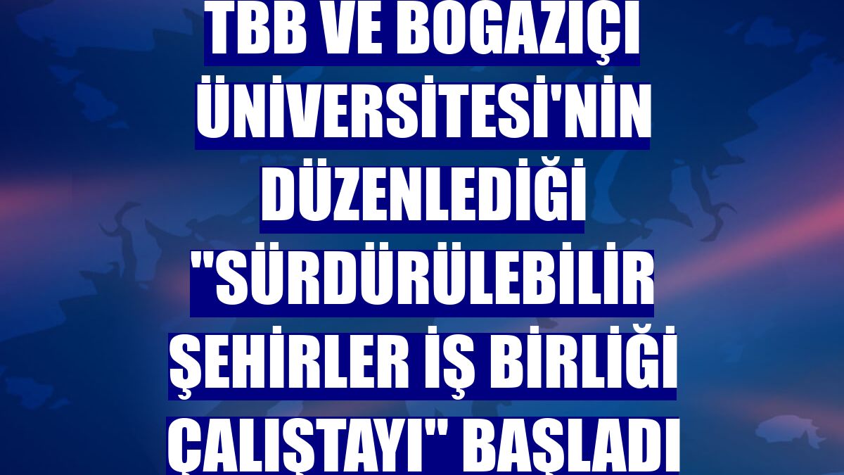 TBB ve Boğaziçi Üniversitesi'nin düzenlediği "Sürdürülebilir Şehirler İş Birliği Çalıştayı" başladı