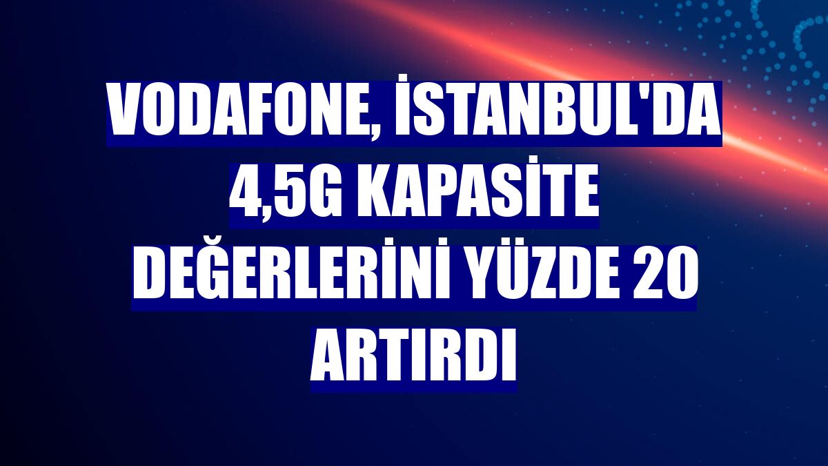 Vodafone, İstanbul'da 4,5G kapasite değerlerini yüzde 20 artırdı