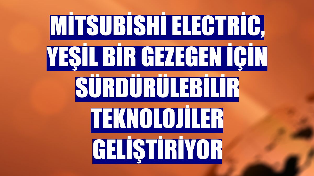 Mitsubishi Electric, yeşil bir gezegen için sürdürülebilir teknolojiler geliştiriyor