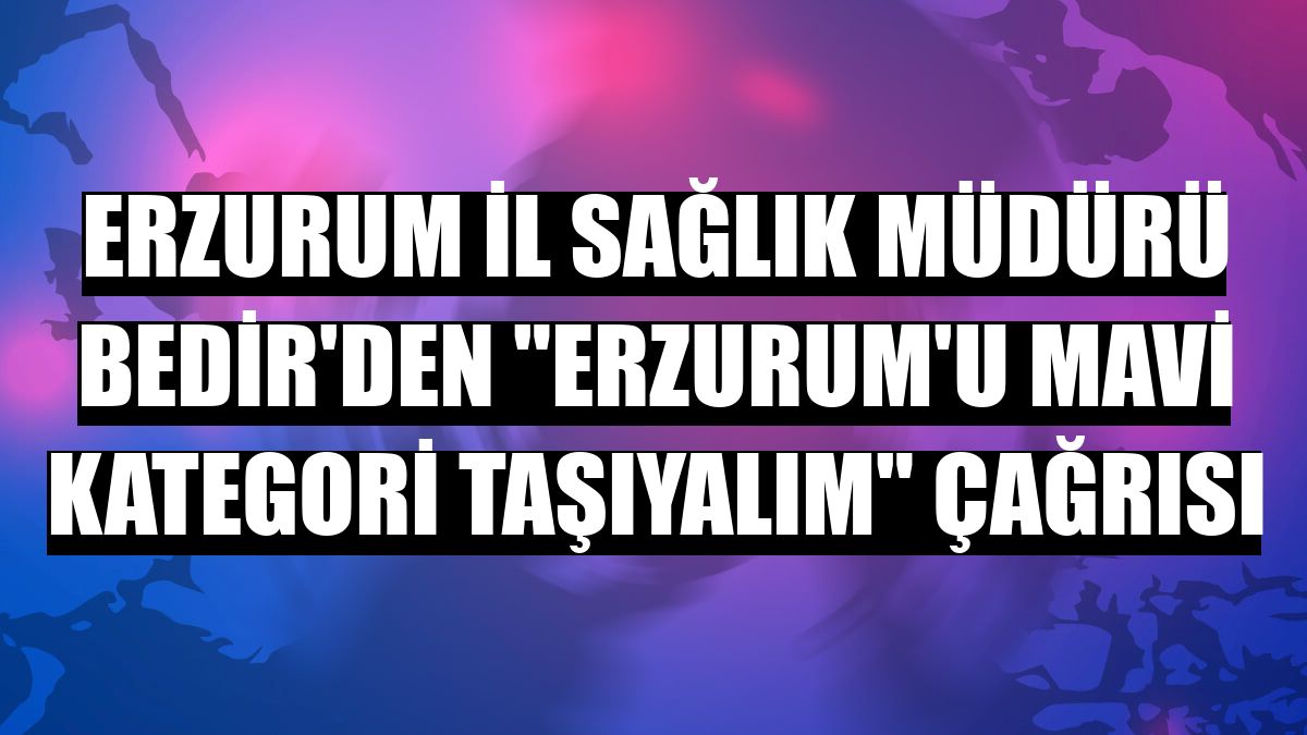 Erzurum İl Sağlık Müdürü Bedir'den 'Erzurum'u mavi kategori taşıyalım' çağrısı