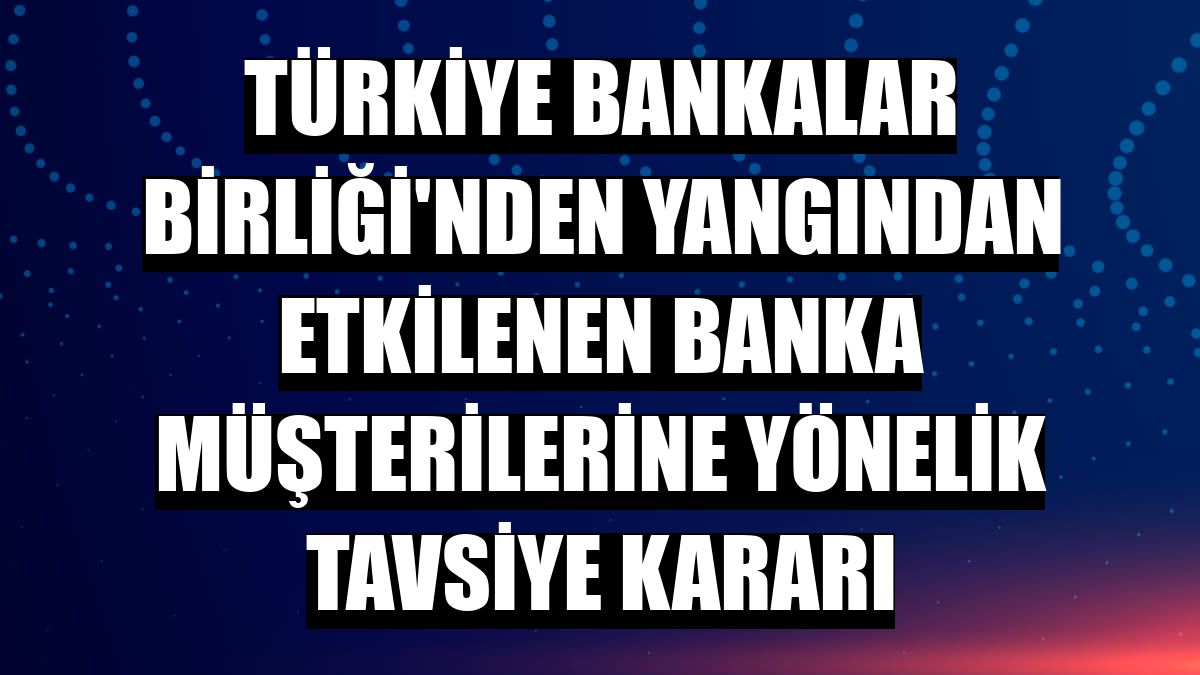 Türkiye Bankalar Birliği'nden yangından etkilenen banka müşterilerine yönelik tavsiye kararı