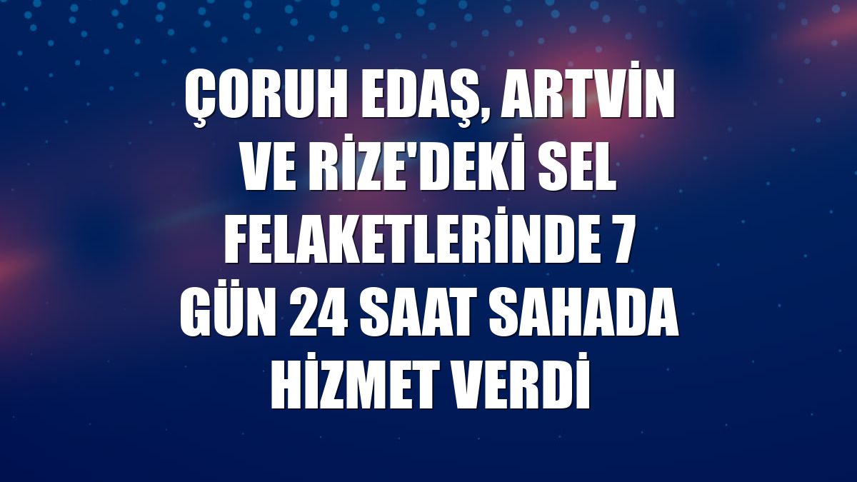 Çoruh EDAŞ, Artvin ve Rize'deki sel felaketlerinde 7 gün 24 saat sahada hizmet verdi