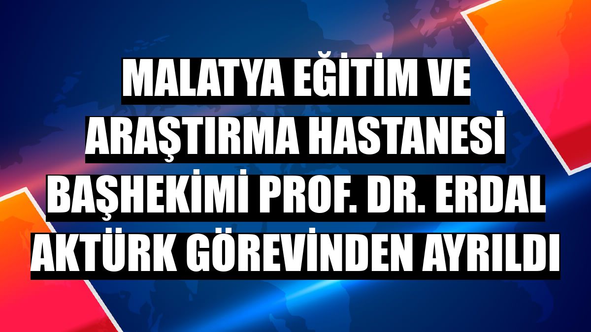 Malatya Eğitim ve Araştırma Hastanesi Başhekimi Prof. Dr. Erdal Aktürk görevinden ayrıldı