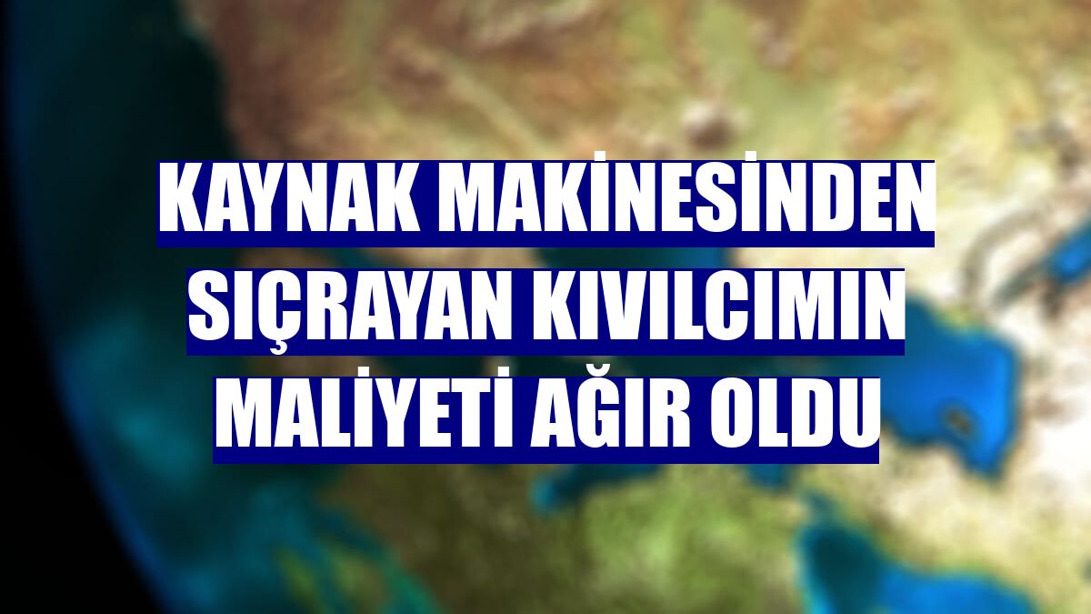 Kaynak makinesinden sıçrayan kıvılcımın maliyeti ağır oldu