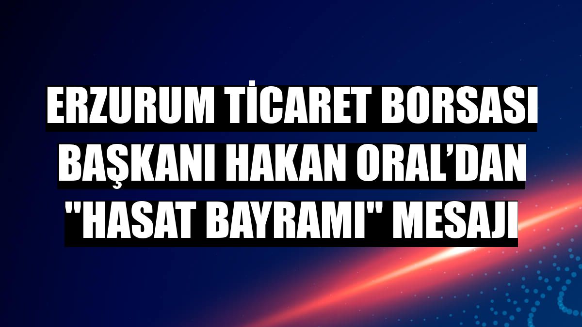 Erzurum Ticaret Borsası Başkanı Hakan Oral’dan 'Hasat Bayramı' mesajı