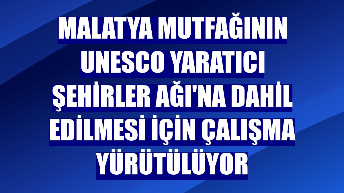 Malatya mutfağının UNESCO Yaratıcı Şehirler Ağı'na dahil edilmesi için çalışma yürütülüyor