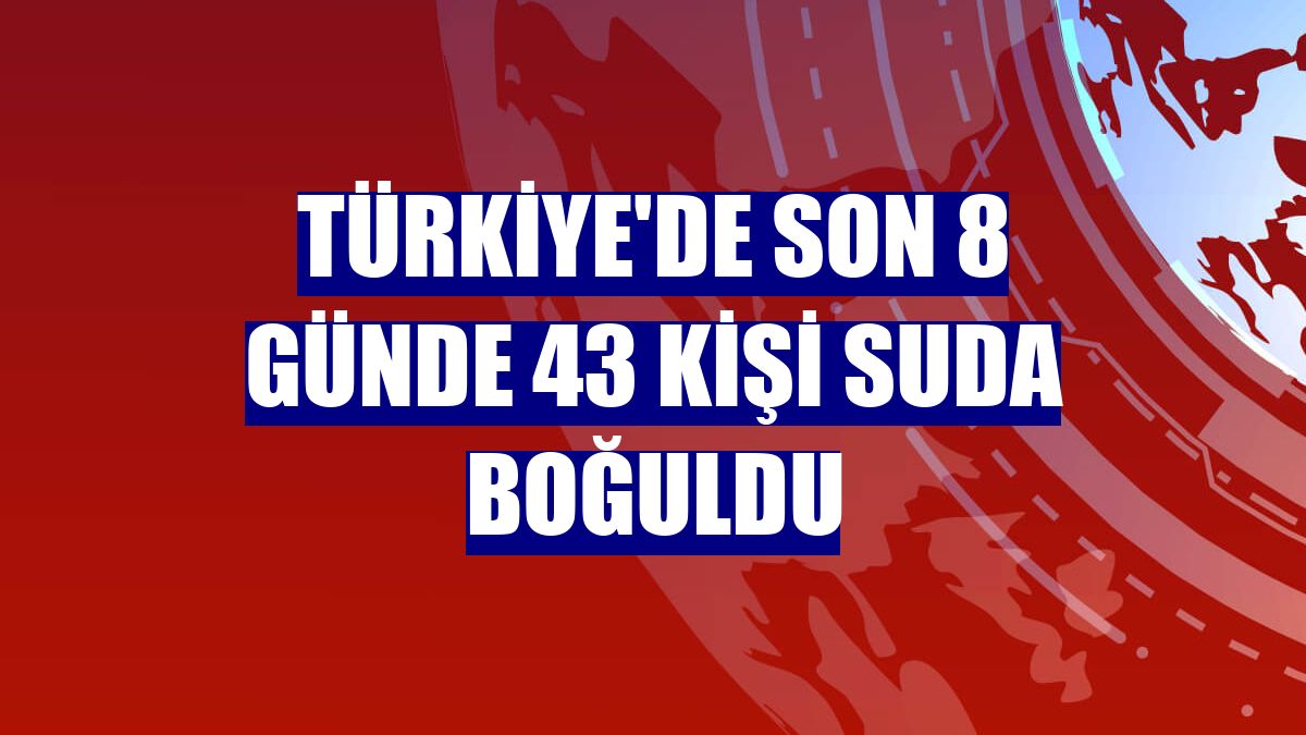 Türkiye'de son 8 günde 43 kişi suda boğuldu