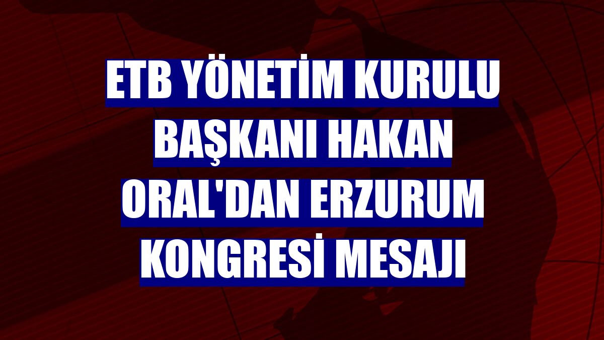 ETB Yönetim Kurulu Başkanı Hakan Oral'dan Erzurum Kongresi mesajı