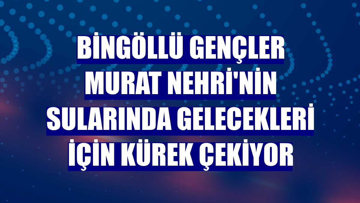 Bingöllü gençler Murat Nehri'nin sularında gelecekleri için kürek çekiyor