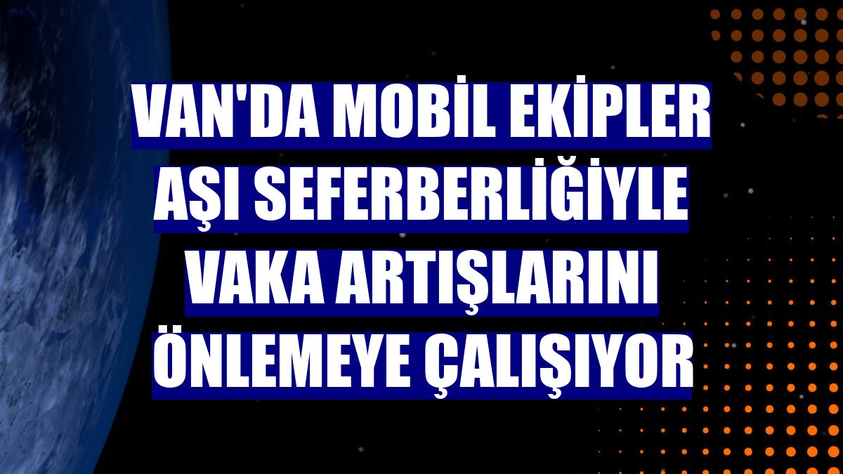 Van'da mobil ekipler aşı seferberliğiyle vaka artışlarını önlemeye çalışıyor