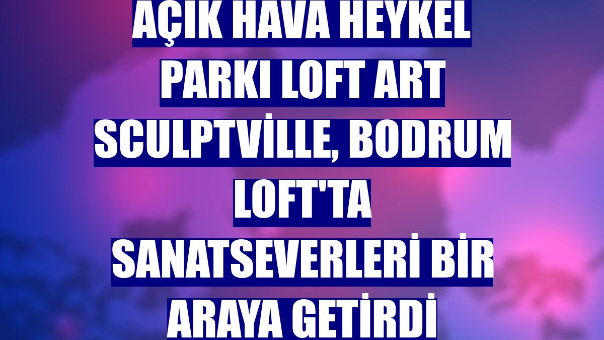 Açık hava heykel parkı Loft Art Sculptville, Bodrum Loft'ta sanatseverleri bir araya getirdi