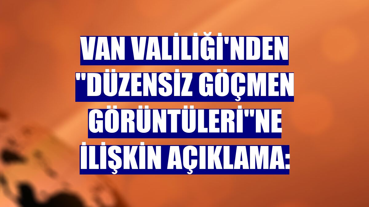 Van Valiliği'nden "düzensiz göçmen görüntüleri"ne ilişkin açıklama:
