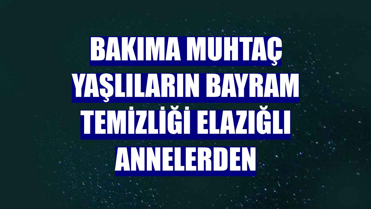 Bakıma muhtaç yaşlıların bayram temizliği Elazığlı annelerden