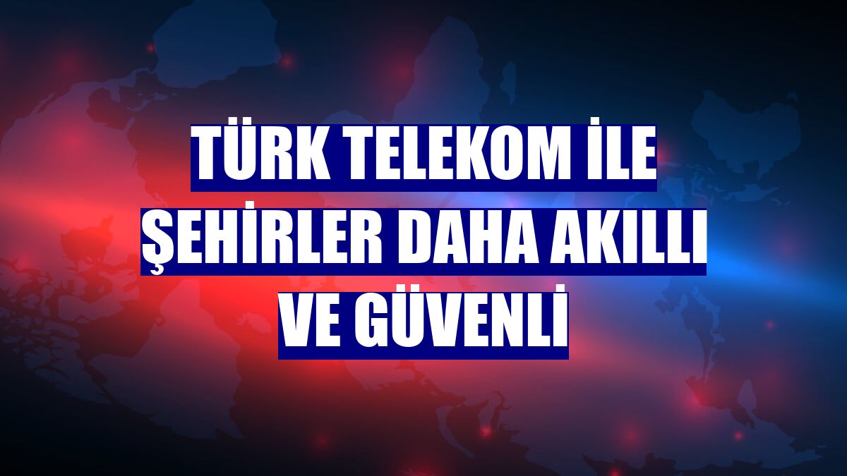 Türk Telekom ile şehirler daha akıllı ve güvenli