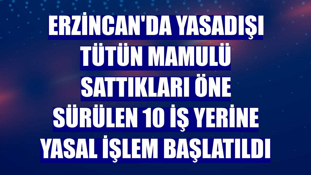Erzincan'da yasadışı tütün mamulü sattıkları öne sürülen 10 iş yerine yasal işlem başlatıldı