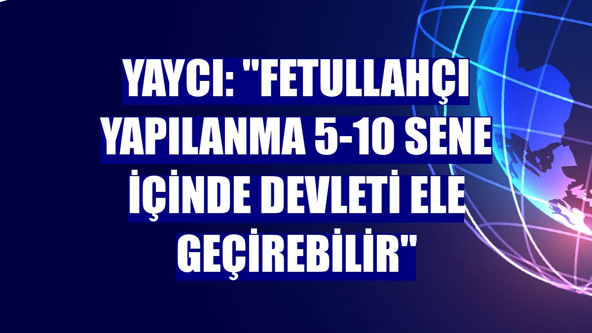 Yaycı: "Fetullahçı yapılanma 5-10 sene içinde devleti ele geçirebilir"