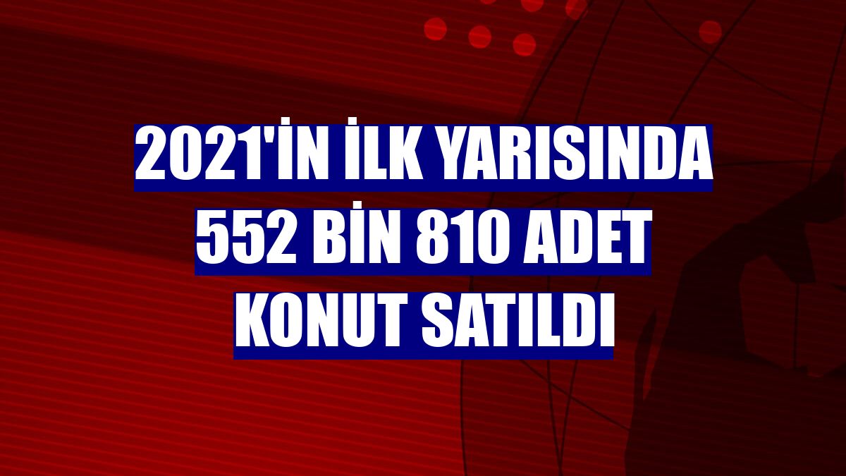 2021'in ilk yarısında 552 bin 810 adet konut satıldı